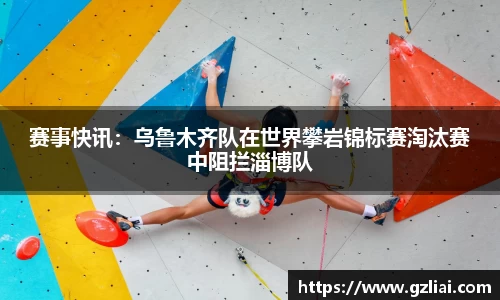 赛事快讯：乌鲁木齐队在世界攀岩锦标赛淘汰赛中阻拦淄博队